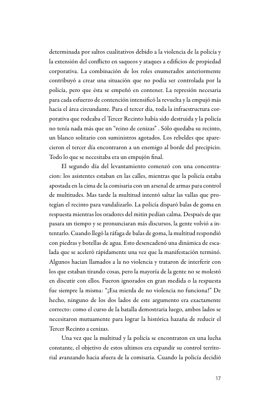 decerminada por saltos cualitaivos debido a a violencia de I policia y I excensidn del conflceo en saqueos y seaques s edificios de propicdsd corporativa. La combinacién de los roles cnumerados sneriormente: contribuys 2 crear una situacién que no podia ser controlada por la policia, pero que ésta se empeAd en contener. La represién necesaria para cada esfocrzo de contencién incensificsa revueltay empujs mis hacis el ireacircundante, Pars el sercer poraivaque rodeaba l Tercr Recineo habiasido desruida y a poliia o enia mada mis que un “ecino de cenizas” Sl quedaba s recnco, un blanco solicrio con suministros agotsdor. Los rebeldes que apac. civon el trcer dis enconraron 3 cnemigo al borde del precipicio “Todo o que s necestaba e ermpujénfinal. cion:los aistentesestaban en s calle,mientes que I polici cssba apostada c s de s comsriscon un arsenal desemas para control e mliudes. Mas tarde I mulicud incens sl s valas que pro- tegian l secinto para vandalzaco. L polici dispard bals de goma cn espuest icntras os arsdors dl mitin pedisn cama. Desputsde que pasar uncempo s pronunciran s disursos,a gente ol in- wentarlo Cuando g s ifigs de blss de gom,lamulieod espondis con piedrasy boellsde ages. Eseo desencaden una dinimicade csca Id que se scelerds ipidamente s vez que s manifesaciin temine. Algunos hacian smados 3 1 o violenci y tataron de ineefre con 1o queestaban tirando cosas, pero L mayort e genee no s molests en discutie con cllos. Fucron ignorados en gran medida o s espucsea fu scmpre a misma: (s micrds de o violenca no funciona!” De hecho, ningano de los dos lados de exe argumento e exsceamente corseceoscom el curso de batals demosceri g, ambos ldos sc necesitacon mutusmente para loger a hiscéric hazasa de reducie Una ver que I mulicdy L polici s enconsrston en una lucha consante, el objetivo de esto ultimos e cxpandie s control it sisl svanzando hacia sfucrs de ls comisaria. Cusndo la policia decidi "